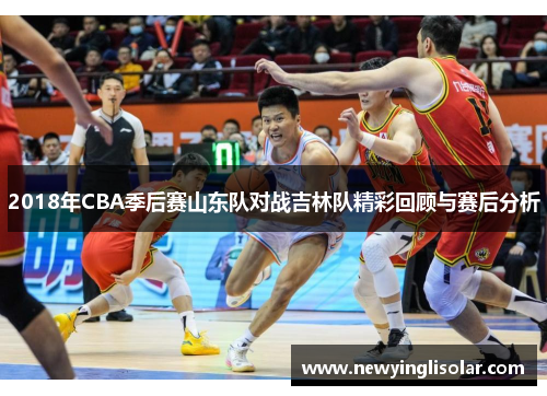 2018年CBA季后赛山东队对战吉林队精彩回顾与赛后分析