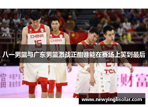 八一男篮与广东男篮激战正酣谁能在赛场上笑到最后