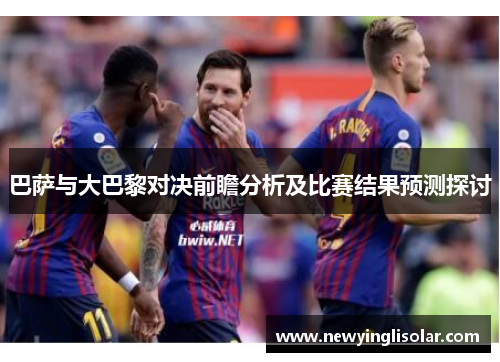 巴萨与大巴黎对决前瞻分析及比赛结果预测探讨