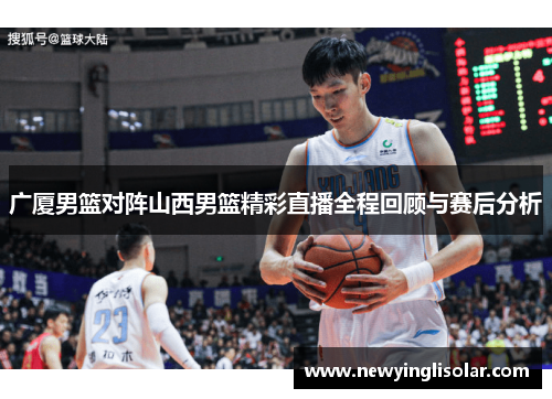 广厦男篮对阵山西男篮精彩直播全程回顾与赛后分析